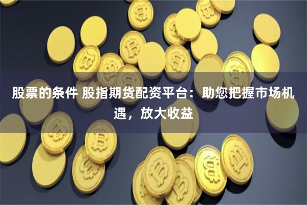 股票的条件 股指期货配资平台：助您把握市场机遇，放大收益