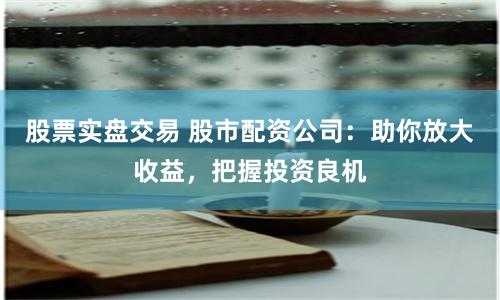 股票实盘交易 股市配资公司：助你放大收益，把握投资良机