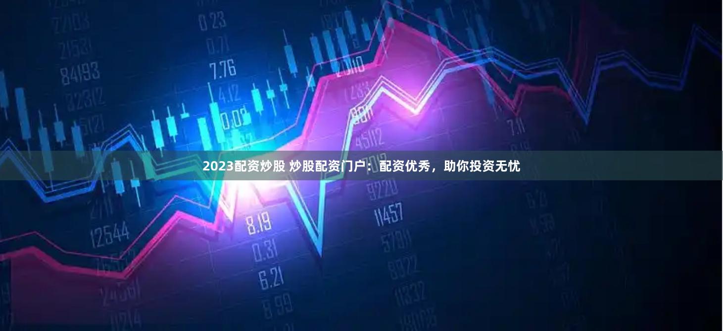 2023配资炒股 炒股配资门户：配资优秀，助你投资无忧