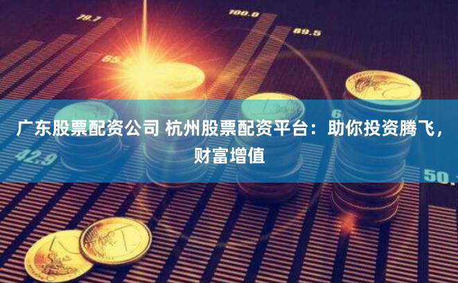 广东股票配资公司 杭州股票配资平台：助你投资腾飞，财富增值