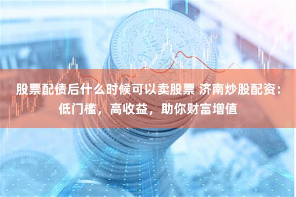 股票配债后什么时候可以卖股票 济南炒股配资：低门槛，高收益，助你财富增值