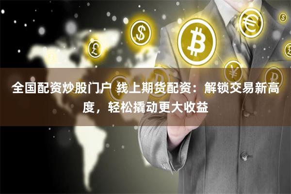 全国配资炒股门户 线上期货配资：解锁交易新高度，轻松撬动更大收益