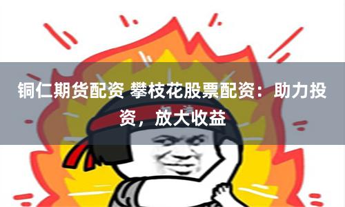 铜仁期货配资 攀枝花股票配资：助力投资，放大收益