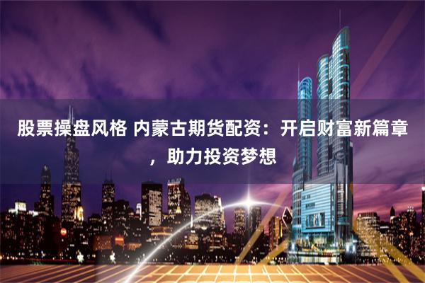 股票操盘风格 内蒙古期货配资：开启财富新篇章，助力投资梦想