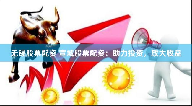 无锡股票配资 宣城股票配资：助力投资，放大收益