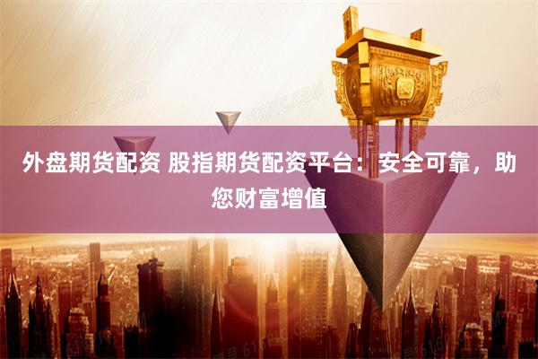 外盘期货配资 股指期货配资平台：安全可靠，助您财富增值