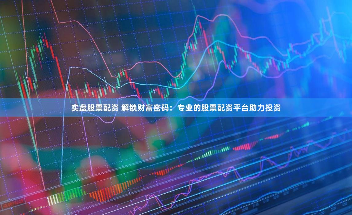 实盘股票配资 解锁财富密码：专业的股票配资平台助力投资