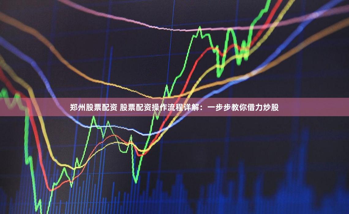 郑州股票配资 股票配资操作流程详解：一步步教你借力炒股