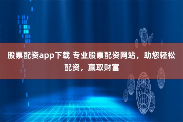 股票配资app下载 专业股票配资网站，助您轻松配资，赢取财富