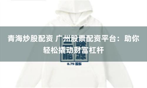 青海炒股配资 广州股票配资平台：助你轻松撬动财富杠杆