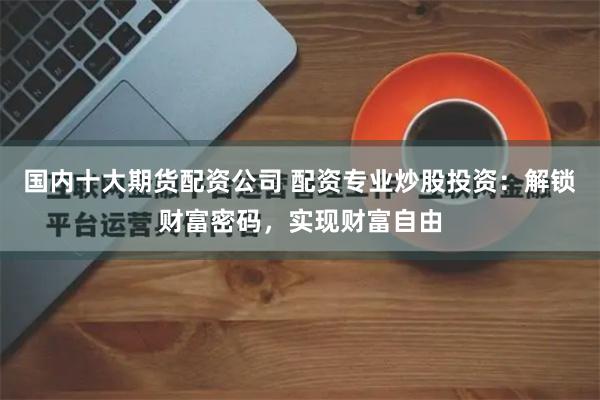 国内十大期货配资公司 配资专业炒股投资：解锁财富密码，实现财富自由