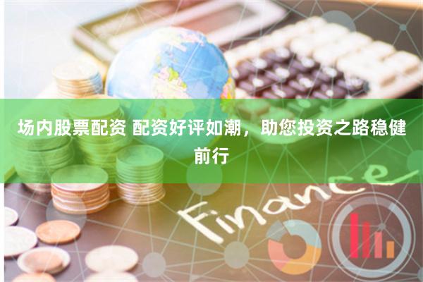 场内股票配资 配资好评如潮，助您投资之路稳健前行