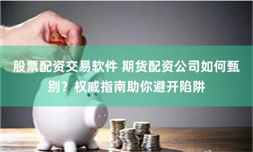 股票配资交易软件 期货配资公司如何甄别？权威指南助你避开陷阱