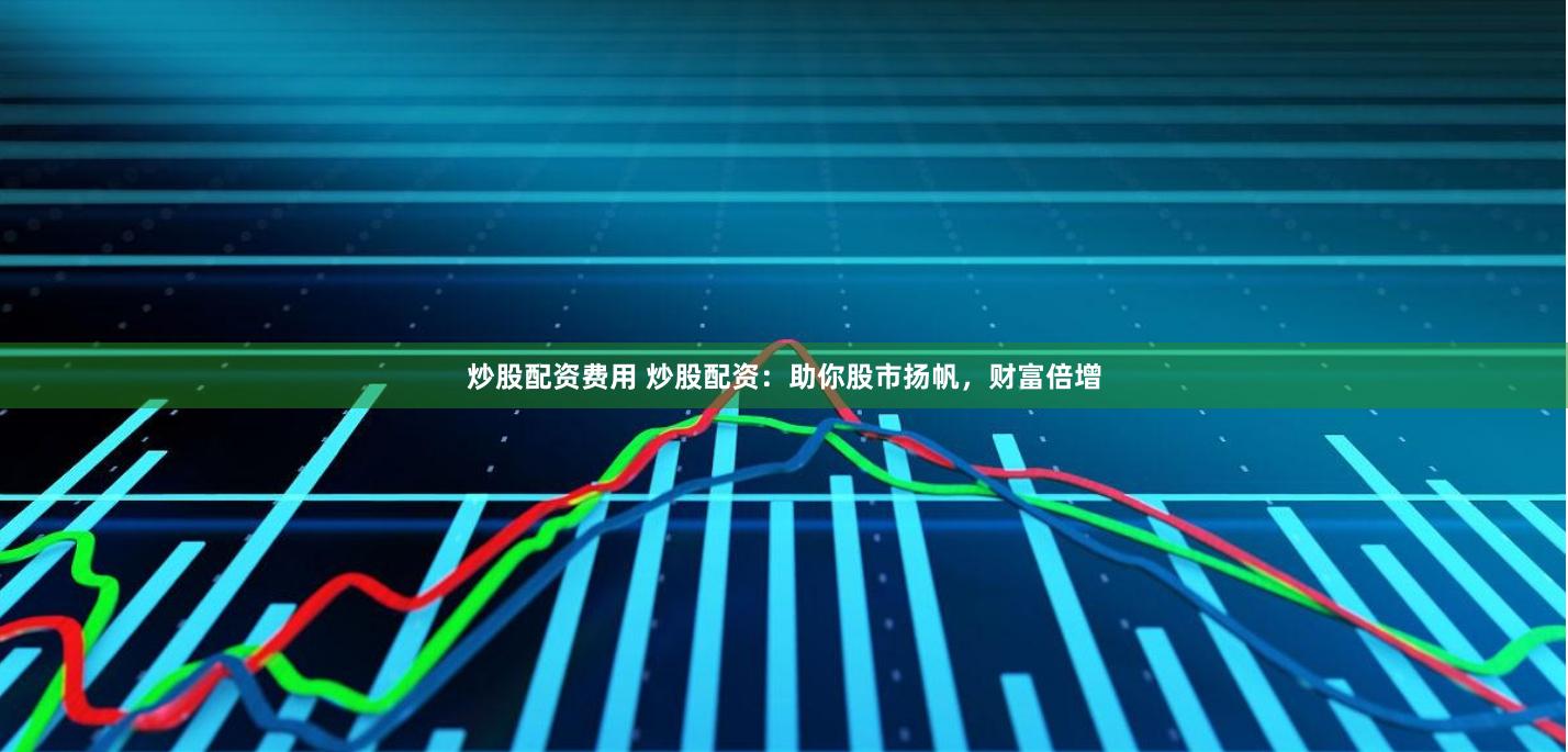 炒股配资费用 炒股配资：助你股市扬帆，财富倍增