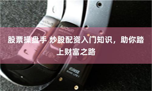 股票操盘手 炒股配资入门知识,助你踏上财富之路