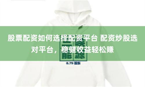 股票配资如何选择配资平台 配资炒股选对平台，稳健收益轻松赚