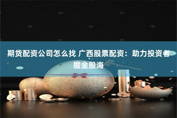 期货配资公司怎么找 广西股票配资：助力投资者掘金股海