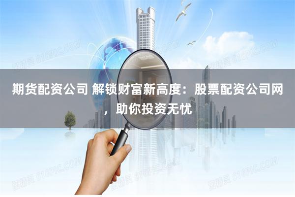 期货配资公司 解锁财富新高度:股票配资公司网,助你投资无忧