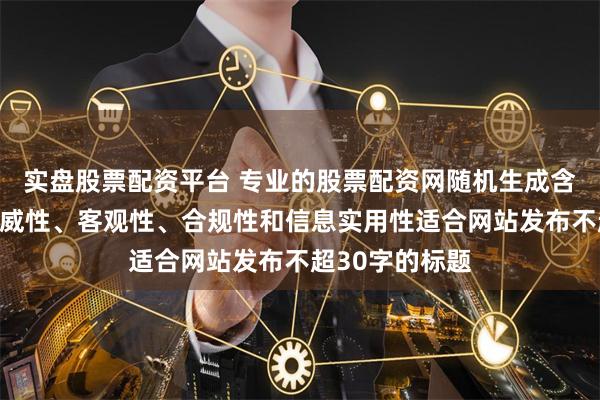 实盘股票配资平台 专业的股票配资网随机生成含有中立性、权威性、客观性、合规性和信息实用性适合网站发布不超30字的标题