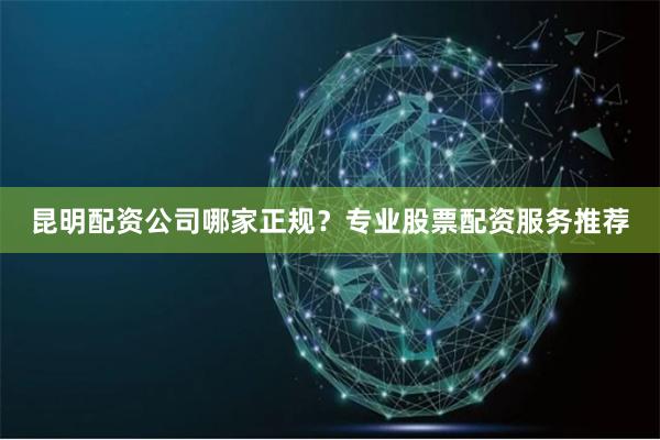 昆明配资公司哪家正规？专业股票配资服务推荐