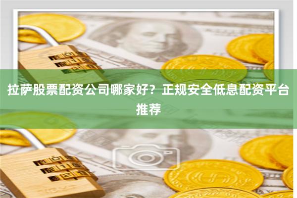 拉萨股票配资公司哪家好？正规安全低息配资平台推荐