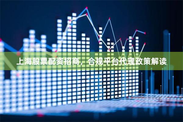 上海股票配资招商，合规平台代理政策解读