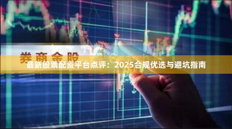 最新股票配资平台点评：2025合规优选与避坑指南
