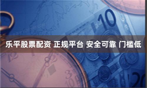 乐平股票配资 正规平台 安全可靠 门槛低